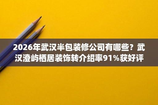 2026年武汉半包装修公司有哪些？武汉澄屿栖居装饰转介绍率91%获好评