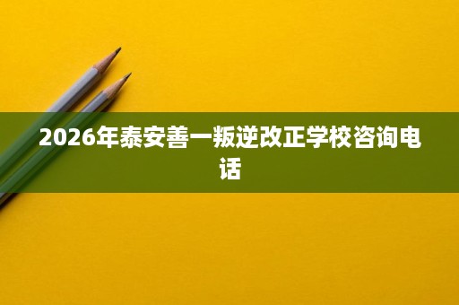 2026年泰安善一叛逆改正学校咨询电话 2026年泰安善一叛逆改正学校咨询电话