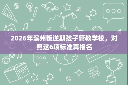2026年滨州叛逆期孩子管教学校,对照这6项标准再报名 2026年滨州叛逆期孩子管教学校,对照这6项标准再报名