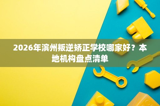 2026年滨州叛逆矫正学校哪家好?本地机构盘点清单 2026年滨州叛逆矫正学校哪家好?本地机构盘点清单