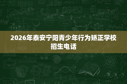 2026年泰安宁阳青少年行为矫正学校招生电话 2026年泰安宁阳青少年行为矫正学校招生电话