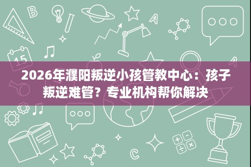 2026年濮阳叛逆小孩管教中心:孩子叛逆难管?专业机构帮你解决 2026年濮阳叛逆小孩管教中心:孩子叛逆难管?专业机构帮你解决