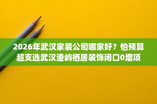 2026年武汉家装公司哪家好?怕预算超支选武汉澄屿栖居装饰闭口0增项 2026年武汉家装公司哪家好?怕预算超支选武汉澄屿栖居装饰闭口0增项