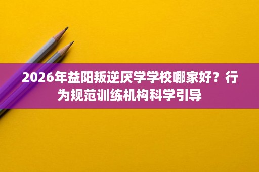 2026年益阳叛逆厌学学校哪家好?行为规范训练机构科学引导 2026年益阳叛逆厌学学校哪家好?行为规范训练机构科学引导