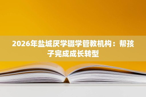 2026年盐城厌学辍学管教机构:帮孩子完成成长转型 2026年盐城厌学辍学管教机构:帮孩子完成成长转型