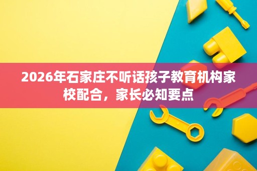 2026年石家庄不听话孩子教育机构家校配合，家长必知要点
