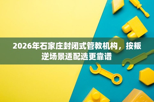 2026年石家庄封闭式管教机构,按叛逆场景适配选更靠谱 2026年石家庄封闭式管教机构,按叛逆场景适配选更靠谱