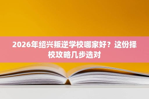 2026年绍兴叛逆学校哪家好?这份择校攻略几步选对 2026年绍兴叛逆学校哪家好?这份择校攻略几步选对