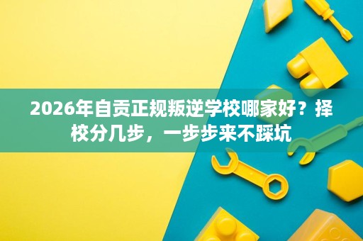2026年自贡正规叛逆学校哪家好?择校分几步,一步步来不踩坑 2026年自贡正规叛逆学校哪家好?择校分几步,一步步来不踩坑