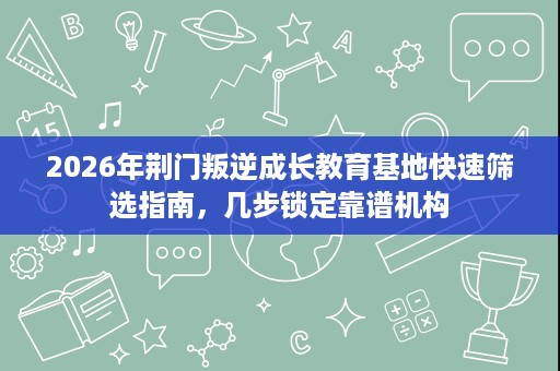 2026年荆门叛逆成长教育基地快速筛选指南,几步锁定靠谱机构 2026年荆门叛逆成长教育基地快速筛选指南,几步锁定靠谱机构