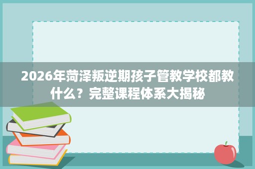 2026年菏泽叛逆期孩子管教学校都教什么?完整课程体系大揭秘 2026年菏泽叛逆期孩子管教学校都教什么?完整课程体系大揭秘