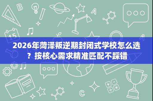 2026年菏泽叛逆期封闭式学校怎么选？按核心需求精准匹配不踩错
