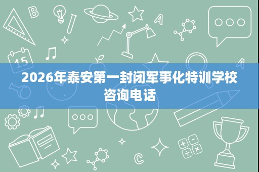 2026年泰安第一封闭军事化特训学校咨询电话 2026年泰安第一封闭军事化特训学校咨询电话