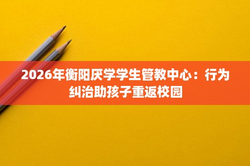 2026年衡阳厌学学生管教中心:行为纠治助孩子重返校园 2026年衡阳厌学学生管教中心:行为纠治助孩子重返校园