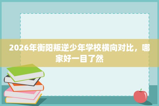 2026年衡阳叛逆少年学校横向对比,哪家好一目了然 2026年衡阳叛逆少年学校横向对比,哪家好一目了然