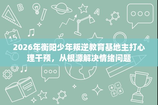 2026年衡阳少年叛逆教育基地主打心理干预,从根源解决情绪问题 2026年衡阳少年叛逆教育基地主打心理干预,从根源解决情绪问题