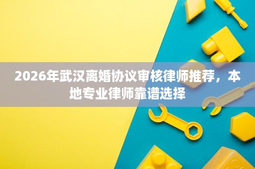 2026年武汉离婚协议审核律师推荐,本地专业律师靠谱选择 2026年武汉离婚协议审核律师推荐,本地专业律师靠谱选择