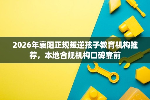 2026年襄阳正规叛逆孩子教育机构推荐，本地合规机构口碑靠前