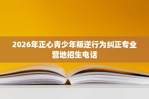 2026年正心青少年叛逆行为纠正专业营地招生电话