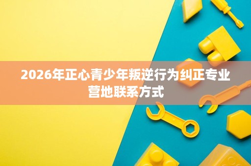 2026年正心青少年叛逆行为纠正专业营地联系方式