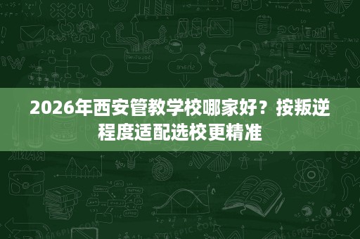 2026年西安管教学校哪家好？按叛逆程度适配选校更精准