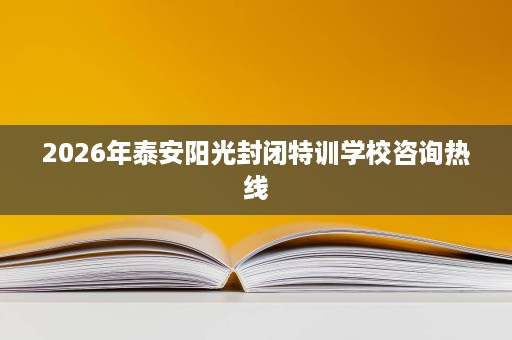 2026年泰安阳光封闭特训学校咨询热线 2026年泰安阳光封闭特训学校咨询热线
