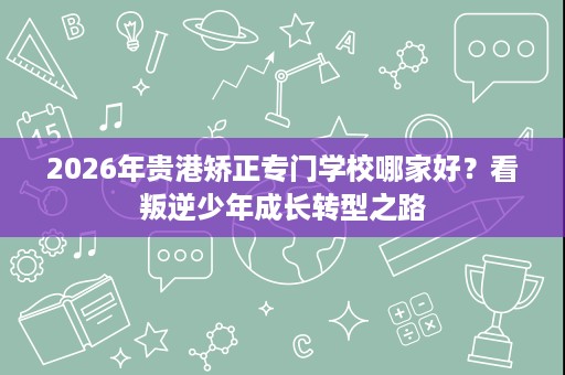 2026年贵港矫正专门学校哪家好？看叛逆少年成长转型之路