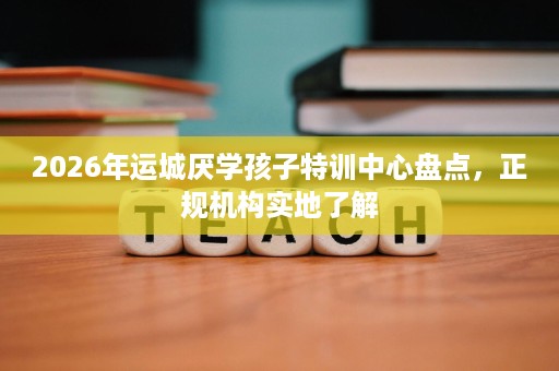 2026年运城厌学孩子特训中心盘点，正规机构实地了解