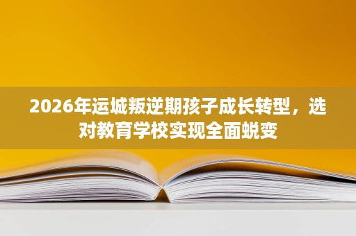 2026年运城叛逆期孩子成长转型,选对教育学校实现全面蜕变 2026年运城叛逆期孩子成长转型,选对教育学校实现全面蜕变