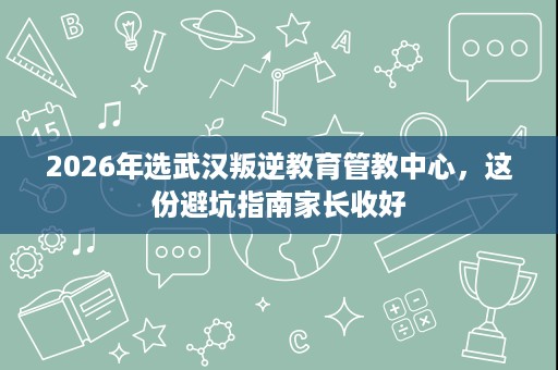 2026年选武汉叛逆教育管教中心,这份避坑指南家长收好 2026年选武汉叛逆教育管教中心,这份避坑指南家长收好