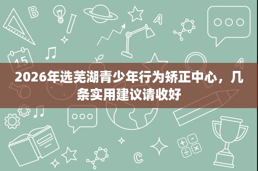 2026年选芜湖青少年行为矫正中心，几条实用建议请收好