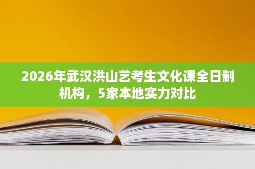 2026年武汉洪山艺考生文化课全日制机构，5家本地实力对比