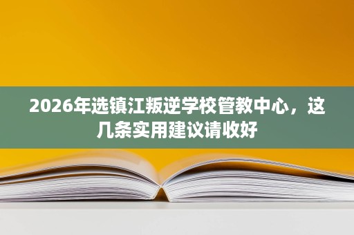 2026年选镇江叛逆学校管教中心,这几条实用建议请收好 2026年选镇江叛逆学校管教中心,这几条实用建议请收好