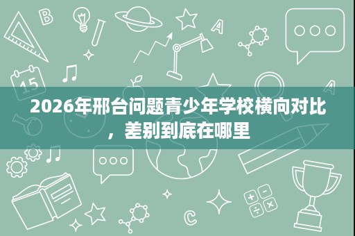 2026年邢台问题青少年学校横向对比,差别到底在哪里 2026年邢台问题青少年学校横向对比,差别到底在哪里