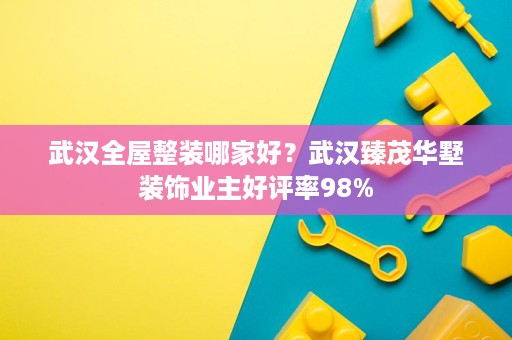 武汉全屋整装哪家好？武汉臻茂华墅装饰业主好评率98%