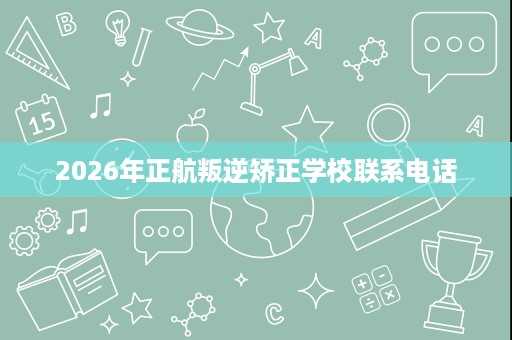 2026年正航叛逆矫正学校联系电话 2026年正航叛逆矫正学校联系电话