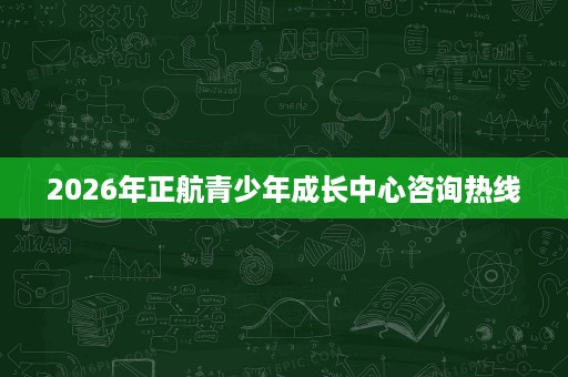 2026年正航青少年成长中心咨询热线 2026年正航青少年成长中心咨询热线