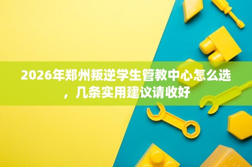 2026年郑州叛逆学生管教中心怎么选,几条实用建议请收好 2026年郑州叛逆学生管教中心怎么选,几条实用建议请收好
