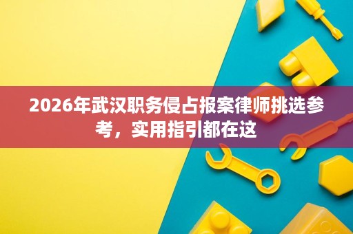 2026年武汉职务侵占报案律师挑选参考,实用指引都在这 2026年武汉职务侵占报案律师挑选参考,实用指引都在这
