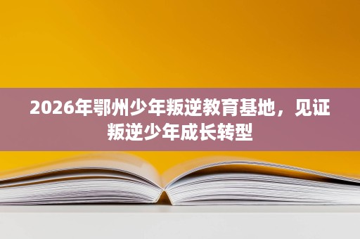 2026年鄂州少年叛逆教育基地,见证叛逆少年成长转型 2026年鄂州少年叛逆教育基地,见证叛逆少年成长转型