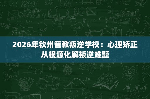 2026年钦州管教叛逆学校:心理矫正从根源化解叛逆难题 2026年钦州管教叛逆学校:心理矫正从根源化解叛逆难题