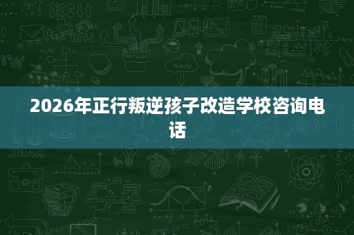 2026年正行叛逆孩子改造学校咨询电话