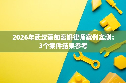 2026年武汉蔡甸离婚律师案例实测:3个案件结果参考 2026年武汉蔡甸离婚律师案例实测:3个案件结果参考