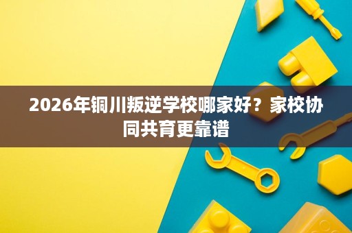 2026年铜川叛逆学校哪家好?家校协同共育更靠谱 2026年铜川叛逆学校哪家好?家校协同共育更靠谱