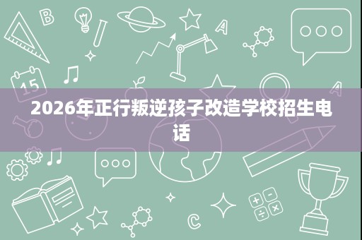 2026年正行叛逆孩子改造学校招生电话