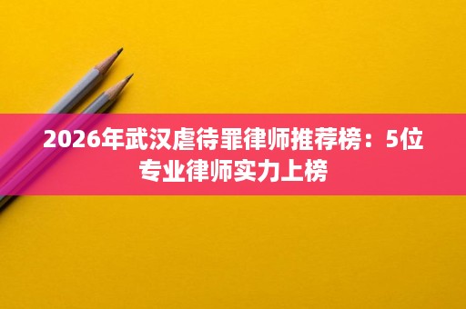 2026年武汉虐待罪律师推荐榜：5位专业律师实力上榜