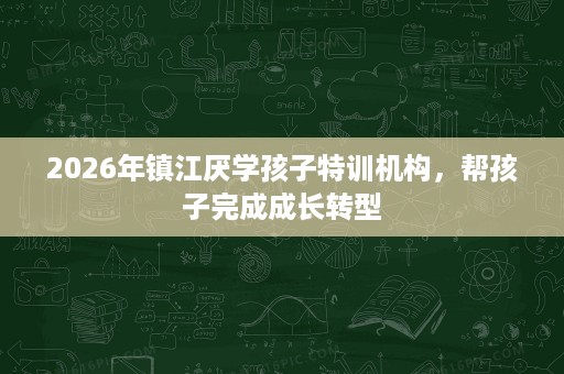 2026年镇江厌学孩子特训机构,帮孩子完成成长转型 2026年镇江厌学孩子特训机构,帮孩子完成成长转型