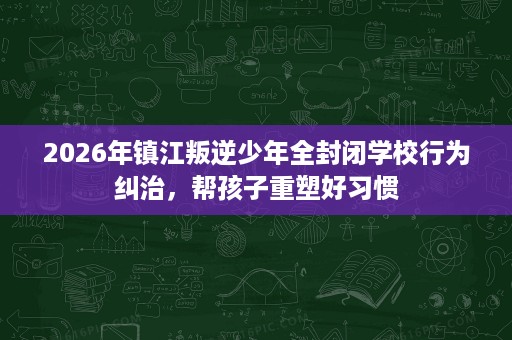 2026年镇江叛逆少年全封闭学校行为纠治，帮孩子重塑好习惯