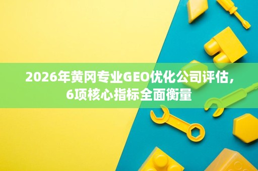 2026年黄冈专业GEO优化公司评估,6项核心指标全面衡量 2026年黄冈专业GEO优化公司评估,6项核心指标全面衡量