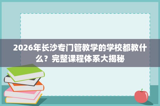 2026年长沙专门管教学的学校都教什么？完整课程体系大揭秘